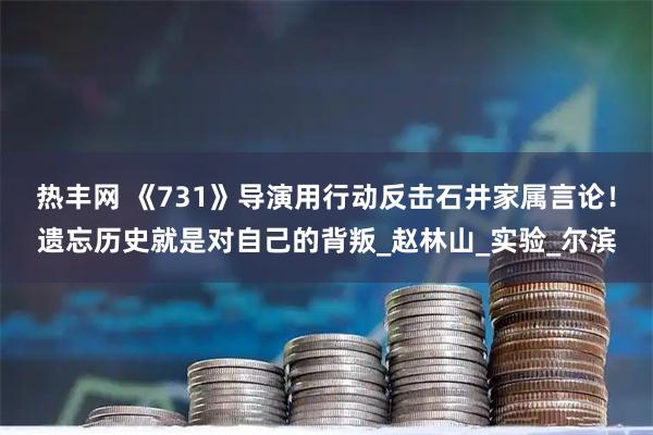 热丰网 《731》导演用行动反击石井家属言论！遗忘历史就是对自己的背叛_赵林山_实验_尔滨